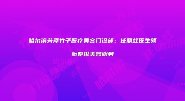 哈尔滨芳泽竹子医疗美容门诊部：任丽虹医生领衔整形美容服务