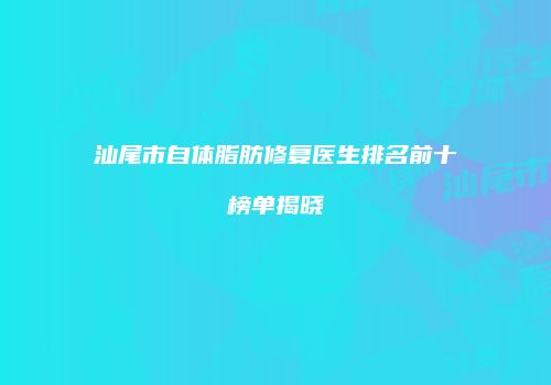 汕尾市自体脂肪修复医生排名前十榜单揭晓