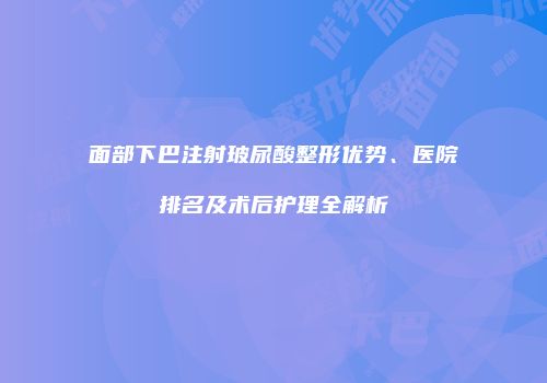 面部下巴注射玻尿酸整形优势、医院排名及术后护理全解析