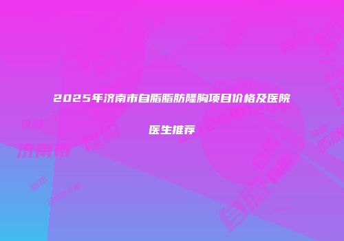 2025年济南市自脂脂肪隆胸项目价格及医院医生推荐