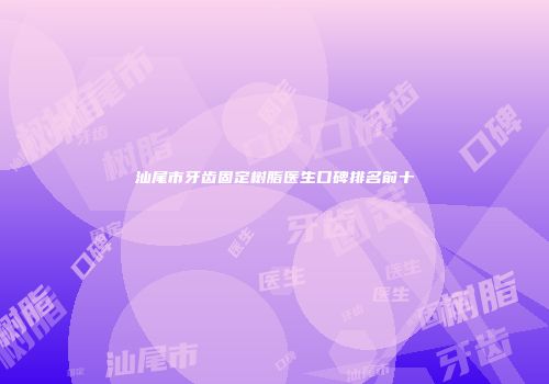 汕尾市牙齿固定树脂医生口碑排名前十