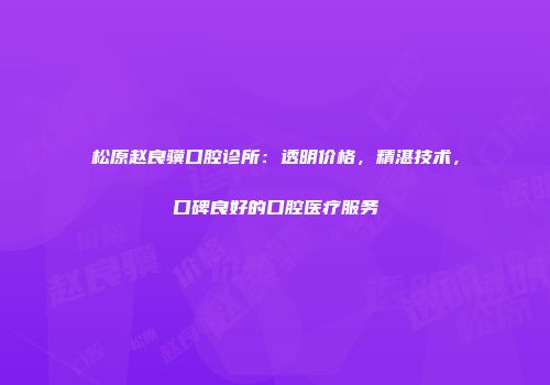 松原赵良骥口腔诊所：透明价格，精湛技术，口碑良好的口腔医疗服务