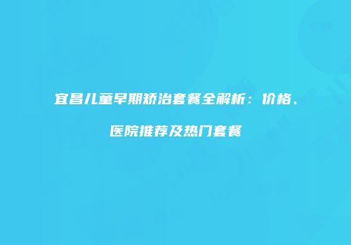 宜昌儿童早期矫治套餐全解析：价格、医院推荐及热门套餐