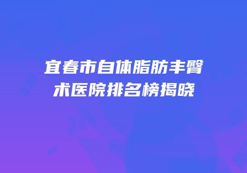 宜春市自体脂肪丰臀术医院排名榜揭晓