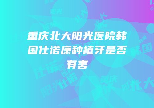 重庆北大阳光医院韩国仕诺康种植牙是否有害