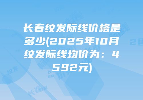 长春纹发际线价格是多少(2025年10月纹发际线均价为：4592元)