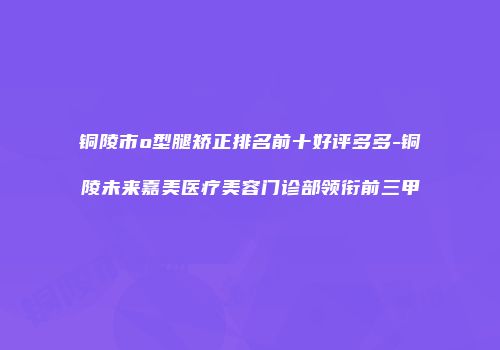 铜陵市o型腿矫正排名前十好评多多-铜陵未来嘉美医疗美容门诊部领衔前三甲