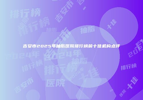 吉安市2025年抽脂医院排行榜前十佳机构点评