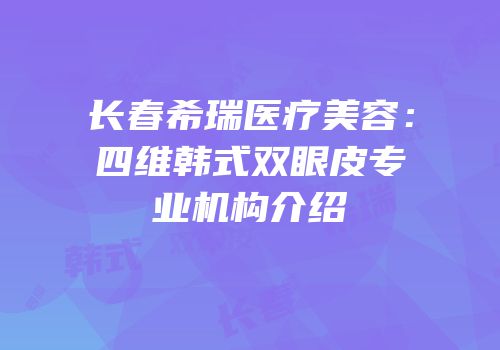 长春希瑞医疗美容：四维韩式双眼皮专业机构介绍