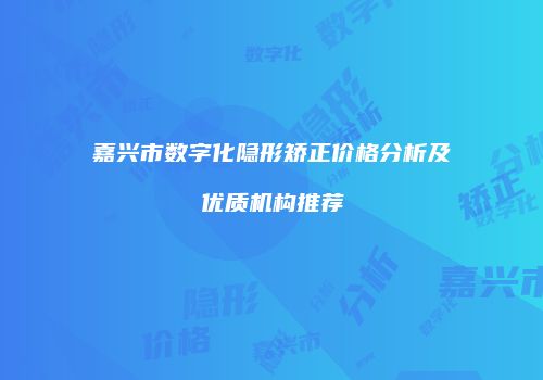 嘉兴市数字化隐形矫正价格分析及优质机构推荐