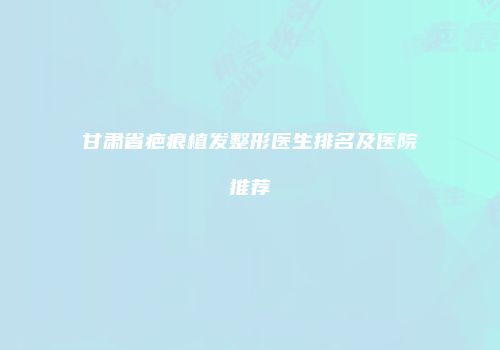 甘肃省疤痕植发整形医生排名及医院推荐