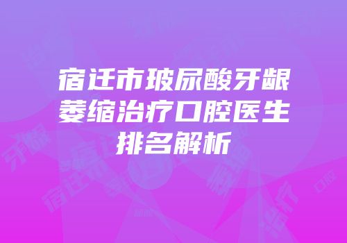宿迁市玻尿酸牙龈萎缩治疗口腔医生排名解析
