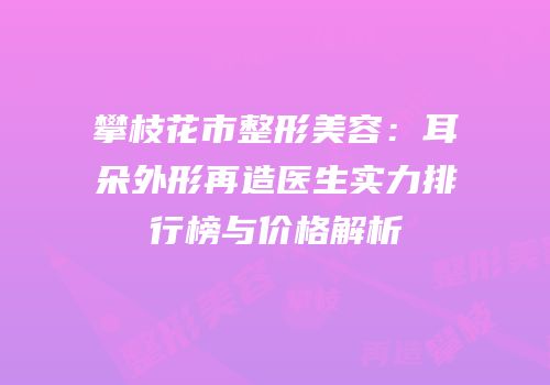 攀枝花市整形美容：耳朵外形再造医生实力排行榜与价格解析