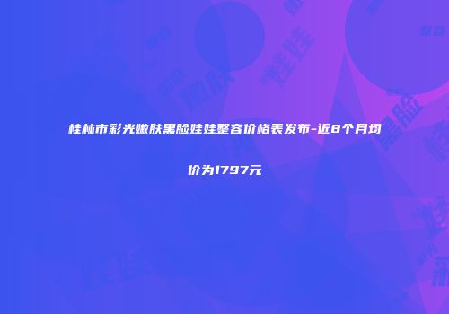 桂林市彩光嫩肤黑脸娃娃整容价格表发布-近8个月均价为1797元