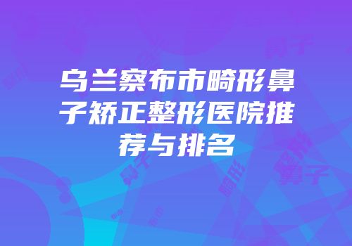 乌兰察布市畸形鼻子矫正整形医院推荐与排名