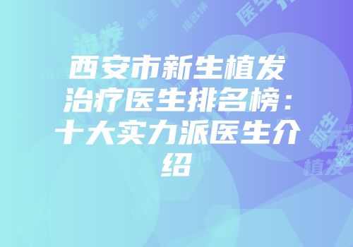 西安市新生植发治疗医生排名榜：十大实力派医生介绍