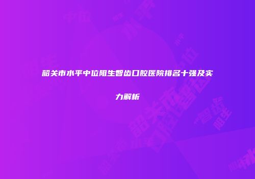 韶关市水平中位阻生智齿口腔医院排名十强及实力解析