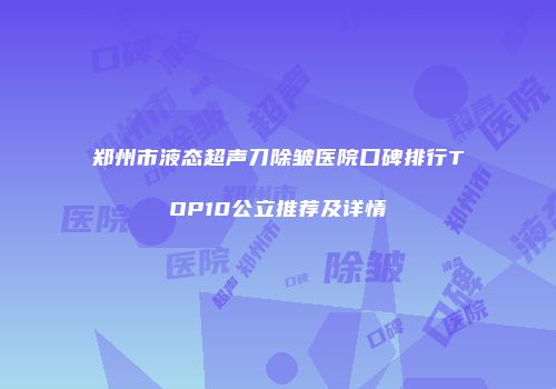 郑州市液态超声刀除皱医院口碑排行TOP10公立推荐及详情