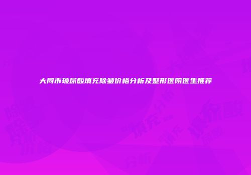 大同市玻尿酸填充除皱价格分析及整形医院医生推荐