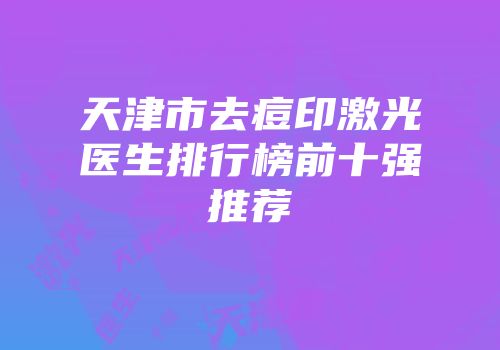 天津市去痘印激光医生排行榜前十强推荐