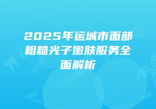 2025年运城市面部粗糙光子嫩肤服务全面解析