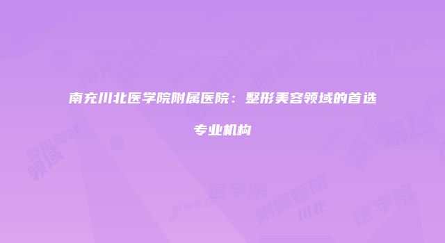 南充川北医学院附属医院：整形美容领域的首选专业机构