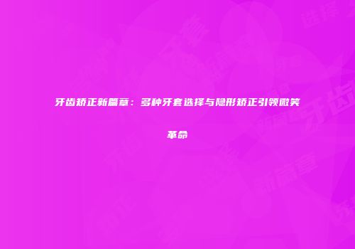 牙齿矫正新篇章：多种牙套选择与隐形矫正引领微笑革命
