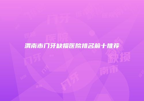 渭南市门牙缺损医院排名前十推荐