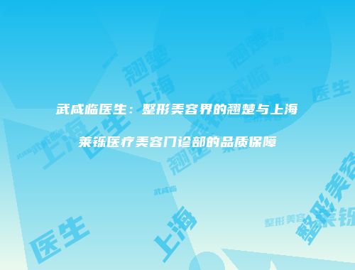 武咸临医生：整形美容界的翘楚与上海莱铄医疗美容门诊部的品质保障