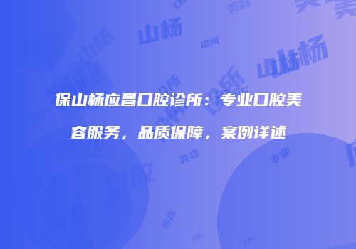保山杨应昌口腔诊所：专业口腔美容服务，品质保障，案例详述
