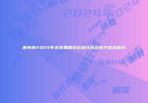 惠州市2025年去除黑眼袋价格行情及医疗机构推荐