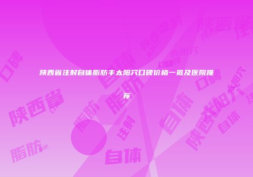 陕西省注射自体脂肪丰太阳穴口碑价格一览及医院推荐