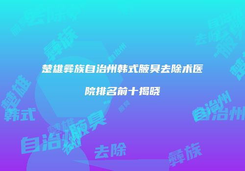 楚雄彝族自治州韩式腋臭去除术医院排名前十揭晓