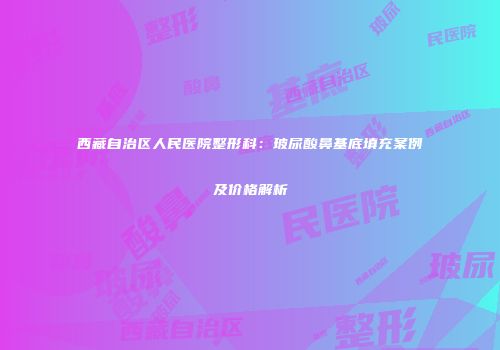 西藏自治区人民医院整形科：玻尿酸鼻基底填充案例及价格解析