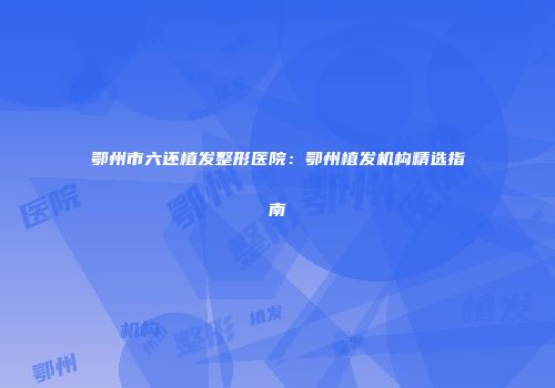 鄂州市六还植发整形医院：鄂州植发机构精选指南