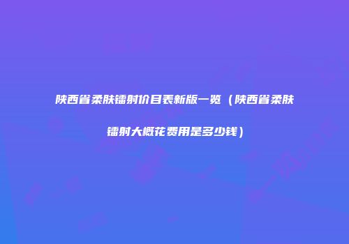 陕西省柔肤镭射价目表新版一览（陕西省柔肤镭射大概花费用是多少钱）