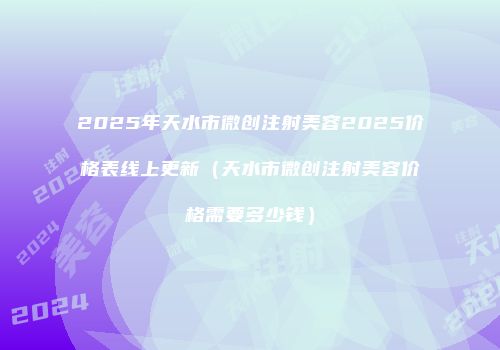 2025年天水市微创注射美容2025价格表线上更新（天水市微创注射美容价格需要多少钱）
