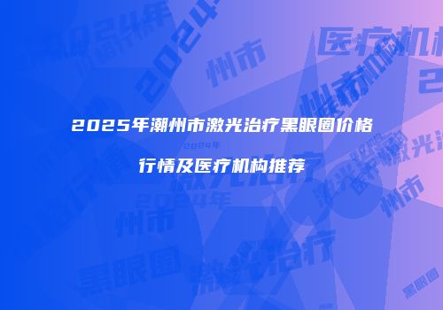 2025年潮州市激光治疗黑眼圈价格行情及医疗机构推荐