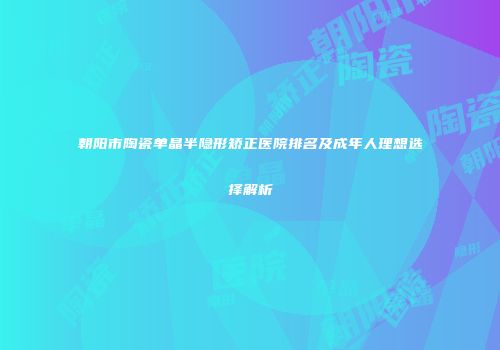 朝阳市陶瓷单晶半隐形矫正医院排名及成年人理想选择解析