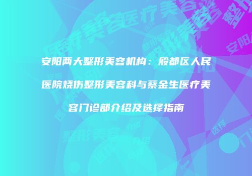 安阳两大整形美容机构：殷都区人民医院烧伤整形美容科与蔡金生医疗美容门诊部介绍及选择指南
