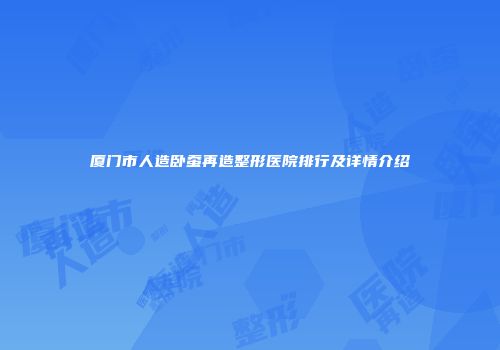 厦门市人造卧蚕再造整形医院排行及详情介绍