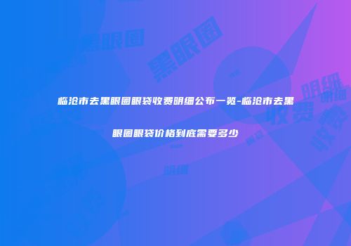 临沧市去黑眼圈眼袋收费明细公布一览-临沧市去黑眼圈眼袋价格到底需要多少