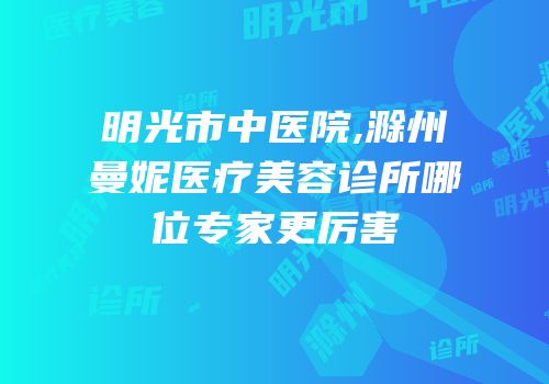 明光市中医院,滁州曼妮医疗美容诊所哪位专家更厉害