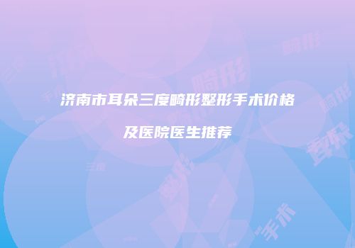 济南市耳朵三度畸形整形手术价格及医院医生推荐