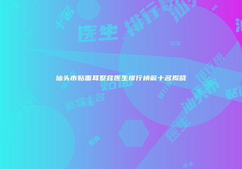 汕头市贴面耳整容医生排行榜前十名揭晓