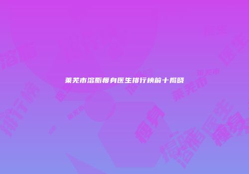 莱芜市溶脂瘦身医生排行榜前十揭晓
