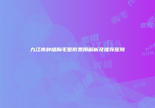 九江市种植胸毛整形费用解析及推荐医院