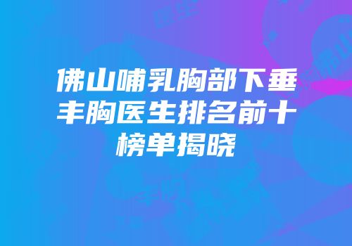 佛山哺乳胸部下垂丰胸医生排名前十榜单揭晓