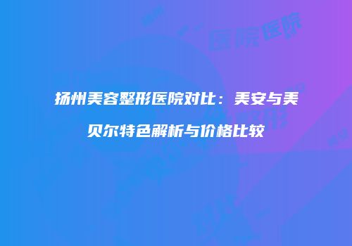 扬州美容整形医院对比：美安与美贝尔特色解析与价格比较