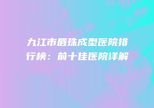 九江市唇珠成型医院排行榜：前十佳医院详解